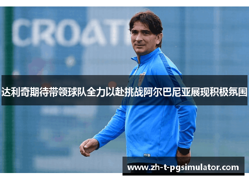 达利奇期待带领球队全力以赴挑战阿尔巴尼亚展现积极氛围