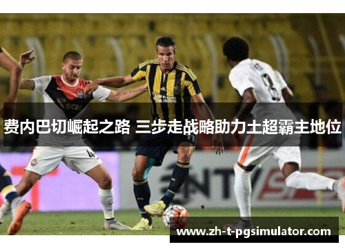 费内巴切崛起之路 三步走战略助力土超霸主地位